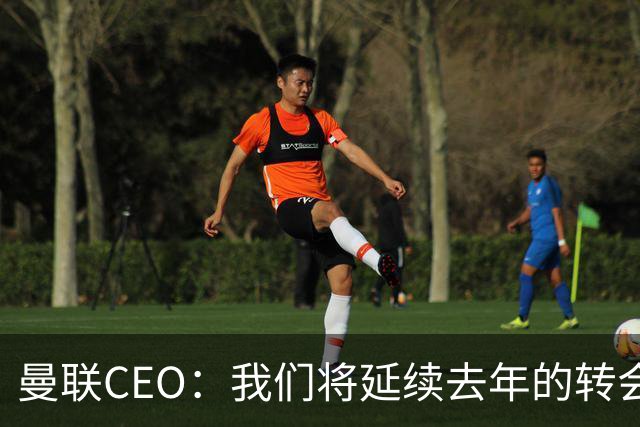 曼联CEO：我们将延续去年的转会策略，买对球队未来正确的人