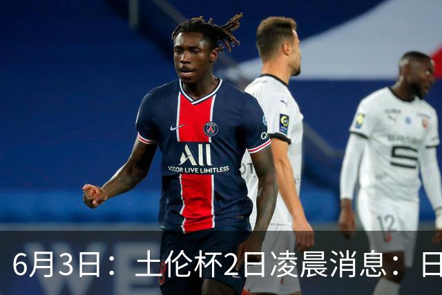 6月3日：土伦杯2日凌晨消息：日本男足逼平非洲强敌，国青力克对手全力冲击两连胜